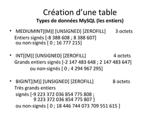 Création d’une table 
Types de données MySQL (les entiers) 
• MEDIUMINT[(M)] [UNSIGNED] [ZEROFILL] 3 octets 
Entiers signés [-8 388 608 ; 8 388 607] 
ou non-signés [ 0 ; 16 777 215] 
• INT[(M)] [UNSIGNED] [ZEROFILL] 4 octets 
Grands entiers signés [-2 147 483 648 ; 2 147 483 647] 
ou non-signés [ 0 ; 4 294 967 295] 
• BIGINT[(M)] [UNSIGNED] [ZEROFILL] 8 octets 
Très grands entiers 
signés [-9 223 372 036 854 775 808 ; 
9 223 372 036 854 775 807 ] 
ou non-signés [ 0 ; 18 446 744 073 709 551 615 ] 
 