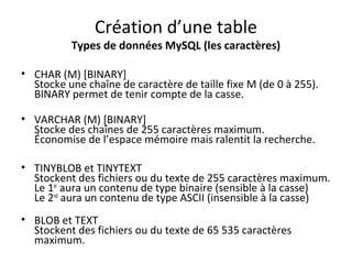 Création d’une table 
Types de données MySQL (les caractères) 
• CHAR (M) [BINARY] 
Stocke une chaîne de caractère de taille fixe M (de 0 à 255). 
BINARY permet de tenir compte de la casse. 
• VARCHAR (M) [BINARY] 
Stocke des chaînes de 255 caractères maximum. 
Économise de l’espace mémoire mais ralentit la recherche. 
• TINYBLOB et TINYTEXT 
Stockent des fichiers ou du texte de 255 caractères maximum. 
Le 1er aura un contenu de type binaire (sensible à la casse) 
Le 2nd aura un contenu de type ASCII (insensible à la casse) 
• BLOB et TEXT 
Stockent des fichiers ou du texte de 65 535 caractères 
maximum. 
 