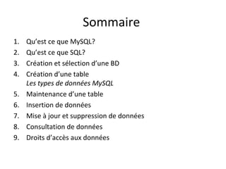 Sommaire 
1. Qu’est ce que MySQL? 
2. Qu’est ce que SQL? 
3. Création et sélection d’une BD 
4. Création d’une table 
Les types de données MySQL 
5. Maintenance d’une table 
6. Insertion de données 
7. Mise à jour et suppression de données 
8. Consultation de données 
9. Droits d’accès aux données 
 