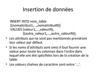 Insertion de données 
INSERT INTO nom_table 
[(nomattribut1,...,nomattributN)] 
VALUES (valeur1,...,valeurN), 
[(autre_valeur1,...,autre_valeurN)]; 
• Les attributs qui ne sont pas mentionnés prendront 
leur valeur par défaut. 
• Si les noms d’attributs sont omis il faut fournir une 
valeur pour toute les colonnes dans l'ordre dans 
lequel elle ont été spécifiées lors de la création de la 
table. 
• Les valeurs chaînes de caractère sont entre '…'. 
 