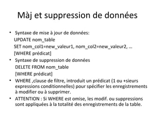 Màj et suppression de données 
• Syntaxe de mise à jour de données: 
UPDATE nom_table 
SET nom_col1=new_valeur1, nom_col2=new_valeur2, … 
[WHERE prédicat] 
• Syntaxe de suppression de données 
DELETE FROM nom_table 
[WHERE prédicat] 
• WHERE ,clause de filtre, introduit un prédicat (1 ou +sieurs 
expressions conditionnelles) pour spécifier les enregistrements 
à modifier ou à supprimer. 
• ATTENTION : Si WHERE est omise, les modif. ou suppressions 
sont appliquées à la totalité des enregistrements de la table. 
 