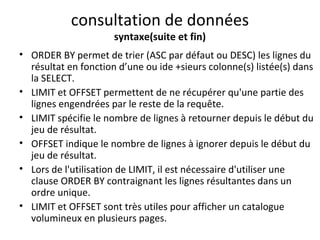 consultation de données 
syntaxe(suite et fin) 
• ORDER BY permet de trier (ASC par défaut ou DESC) les lignes du 
résultat en fonction d’une ou ide +sieurs colonne(s) listée(s) dans 
la SELECT. 
• LIMIT et OFFSET permettent de ne récupérer qu'une partie des 
lignes engendrées par le reste de la requête. 
• LIMIT spécifie le nombre de lignes à retourner depuis le début du 
jeu de résultat. 
• OFFSET indique le nombre de lignes à ignorer depuis le début du 
jeu de résultat. 
• Lors de l'utilisation de LIMIT, il est nécessaire d'utiliser une 
clause ORDER BY contraignant les lignes résultantes dans un 
ordre unique. 
• LIMIT et OFFSET sont très utiles pour afficher un catalogue 
volumineux en plusieurs pages. 
 