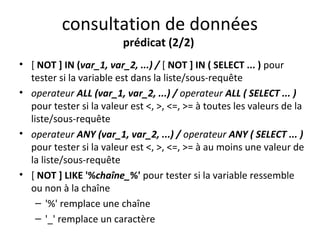 consultation de données 
prédicat (2/2) 
• [ NOT ] IN (var_1, var_2, ...) / [ NOT ] IN ( SELECT ... ) pour 
tester si la variable est dans la liste/sous-requête 
• operateur ALL (var_1, var_2, ...) / operateur ALL ( SELECT ... ) 
pour tester si la valeur est <, >, <=, >= à toutes les valeurs de la 
liste/sous-requête 
• operateur ANY (var_1, var_2, ...) / operateur ANY ( SELECT ... ) 
pour tester si la valeur est <, >, <=, >= à au moins une valeur de 
la liste/sous-requête 
• [ NOT ] LIKE '%chaîne_%' pour tester si la variable ressemble 
ou non à la chaîne 
– '%' remplace une chaîne 
– '_' remplace un caractère 
 