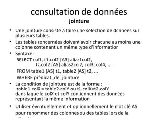 consultation de données 
jointure 
• Une jointure consiste à faire une sélection de données sur 
plusieurs tables. 
• Les tables concernées doivent avoir chacune au moins une 
colonne contenant un même type d’information 
• Syntaxe: 
SELECT col1, t1.col2 [AS] alias1col2, 
t2.col2 [AS] alias2col2, col3, col4, ... 
FROM table1 [AS] t1, table2 [AS] t2, ... 
WHERE prédicat_de_jointure 
• La condition de jointure est de la forme : 
table1.colX = table2.colY ou t1.colX=t2.colY 
dans laquelle colX et colY contiennent des données 
représentant la même information 
• Utiliser éventuellement et optionnellement le mot clé AS 
pour renommer des colonnes ou des tables lors de la 
sélection. 
 