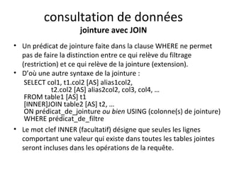 consultation de données 
jointure avec JOIN 
• Un prédicat de jointure faite dans la clause WHERE ne permet 
pas de faire la distinction entre ce qui relève du filtrage 
(restriction) et ce qui relève de la jointure (extension). 
• D’où une autre syntaxe de la jointure : 
SELECT col1, t1.col2 [AS] alias1col2, 
t2.col2 [AS] alias2col2, col3, col4, … 
FROM table1 [AS] t1 
[INNER]JOIN table2 [AS] t2, … 
ON prédicat_de_jointure ou bien USING (colonne(s) de jointure) 
WHERE prédicat_de_filtre 
• Le mot clef INNER (facultatif) désigne que seules les lignes 
comportant une valeur qui existe dans toutes les tables jointes 
seront incluses dans les opérations de la requête. 
 