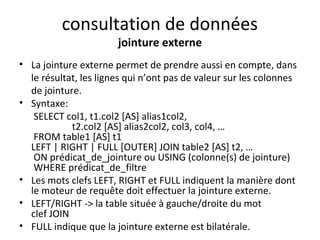 consultation de données 
jointure externe 
• La jointure externe permet de prendre aussi en compte, dans 
le résultat, les lignes qui n’ont pas de valeur sur les colonnes 
de jointure. 
• Syntaxe: 
SELECT col1, t1.col2 [AS] alias1col2, 
t2.col2 [AS] alias2col2, col3, col4, … 
FROM table1 [AS] t1 
LEFT | RIGHT | FULL [OUTER] JOIN table2 [AS] t2, … 
ON prédicat_de_jointure ou USING (colonne(s) de jointure) 
WHERE prédicat_de_filtre 
• Les mots clefs LEFT, RIGHT et FULL indiquent la manière dont 
le moteur de requête doit effectuer la jointure externe. 
• LEFT/RIGHT -> la table située à gauche/droite du mot 
clef JOIN 
• FULL indique que la jointure externe est bilatérale. 
 