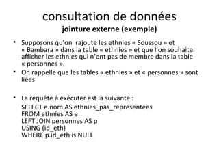 consultation de données 
jointure externe (exemple) 
• Supposons qu’on rajoute les ethnies « Soussou » et 
« Bambara » dans la table « ethnies » et que l’on souhaite 
afficher les ethnies qui n’ont pas de membre dans la table 
« personnes ». 
• On rappelle que les tables « ethnies » et « personnes » sont 
liées 
• La requête à exécuter est la suivante : 
SELECT e.nom AS ethnies_pas_representees 
FROM ethnies AS e 
LEFT JOIN personnes AS p 
USING (id_eth) 
WHERE p.id_eth is NULL 
 