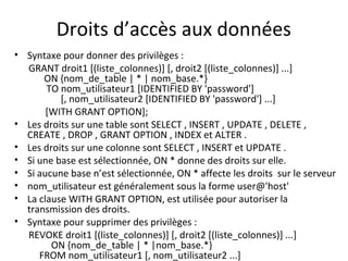 Droits d’accès aux données 
• Syntaxe pour donner des privilèges : 
GRANT droit1 [(liste_colonnes)] [, droit2 [(liste_colonnes)] ...] 
ON {nom_de_table | * | nom_base.*} 
TO nom_utilisateur1 [IDENTIFIED BY 'password'] 
[, nom_utilisateur2 [IDENTIFIED BY 'password'] ...] 
[WITH GRANT OPTION]; 
• Les droits sur une table sont SELECT , INSERT , UPDATE , DELETE , 
CREATE , DROP , GRANT OPTION , INDEX et ALTER . 
• Les droits sur une colonne sont SELECT , INSERT et UPDATE . 
• Si une base est sélectionnée, ON * donne des droits sur elle. 
• Si aucune base n’est sélectionnée, ON * affecte les droits sur le serveur 
• nom_utilisateur est généralement sous la forme user@'host' 
• La clause WITH GRANT OPTION, est utilisée pour autoriser la 
transmission des droits. 
• Syntaxe pour supprimer des privilèges : 
REVOKE droit1 [(liste_colonnes)] [, droit2 [(liste_colonnes)] ...] 
ON {nom_de_table | * |nom_base.*} 
FROM nom_utilisateur1 [, nom_utilisateur2 ...] 
