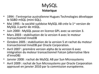 MySQL 
historique 
• 1994 : l’entreprise australienne Hugues Technologies développe 
le SGBD mSQL (mini-SQL). 
• Mai 1995 : la société suédoise MySQL AB crée la 1ère version de 
MySQL à partir de mSQL. 
• Juin 2000 : MySQL passe en licence GPL avec sa version 3. 
• Mars 2003 : stabilisation de la version 4 avec le moteur 
transactionnel InnoDB 
• Octobre 2005 : stabilisation de la version 5 et rachat du moteur 
transactionnel InnoDB par Oracle Corporation. 
• Avril 2007 : première version alpha de la version 6 avec 
intégration du moteur transactionnel Falcon (alternative libre 
d’innoDB) 
• Janvier 2008 : rachat de MySQL AB par Sun Microsystems 
• Avril 2009 : rachat de Sun Microsystems par Oracle Corporation 
approuvé en janvier 2010 par la commission européenne. 
 