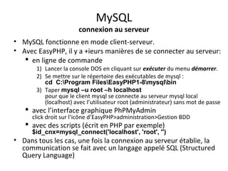 MySQL 
connexion au serveur 
• MySQL fonctionne en mode client-serveur. 
• Avec EasyPHP, il y a +ieurs manières de se connecter au serveur: 
 en ligne de commande 
1) Lancer la console DOS en cliquant sur exécuter du menu démarrer. 
2) Se mettre sur le répertoire des exécutables de mysql : 
cd C:Program FilesEasyPHP1-8mysqlbin 
3) Taper mysql –u root –h localhost 
pour que le client mysql se connecte au serveur mysql local 
(localhost) avec l’utilisateur root (administrateur) sans mot de passe 
 avec l’interface graphique PhPMyAdmin 
click droit sur l’icône d’EasyPHP>administration>Gestion BDD 
 avec des scripts (écrit en PHP par exemple) 
$id_cnx=mysql_connect('localhost', 'root', '') 
• Dans tous les cas, une fois la connexion au serveur établie, la 
communication se fait avec un langage appelé SQL (Structured 
Query Language) 
 