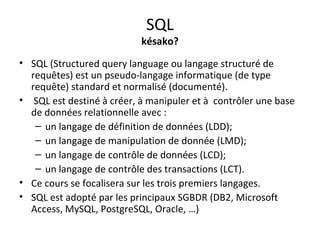 SQL 
késako? 
• SQL (Structured query language ou langage structuré de 
requêtes) est un pseudo-langage informatique (de type 
requête) standard et normalisé (documenté). 
• SQL est destiné à créer, à manipuler et à contrôler une base 
de données relationnelle avec : 
– un langage de définition de données (LDD); 
– un langage de manipulation de donnée (LMD); 
– un langage de contrôle de données (LCD); 
– un langage de contrôle des transactions (LCT). 
• Ce cours se focalisera sur les trois premiers langages. 
• SQL est adopté par les principaux SGBDR (DB2, Microsoft 
Access, MySQL, PostgreSQL, Oracle, …) 
 