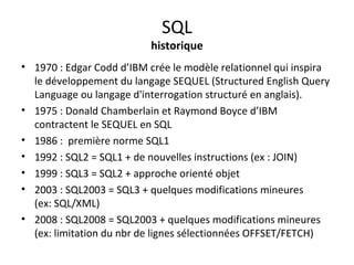 SQL 
historique 
• 1970 : Edgar Codd d’IBM crée le modèle relationnel qui inspira 
le développement du langage SEQUEL (Structured English Query 
Language ou langage d'interrogation structuré en anglais). 
• 1975 : Donald Chamberlain et Raymond Boyce d’IBM 
contractent le SEQUEL en SQL 
• 1986 : première norme SQL1 
• 1992 : SQL2 = SQL1 + de nouvelles instructions (ex : JOIN) 
• 1999 : SQL3 = SQL2 + approche orienté objet 
• 2003 : SQL2003 = SQL3 + quelques modifications mineures 
(ex: SQL/XML) 
• 2008 : SQL2008 = SQL2003 + quelques modifications mineures 
(ex: limitation du nbr de lignes sélectionnées OFFSET/FETCH) 
 