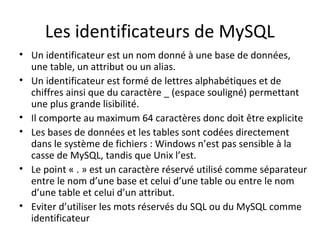 Les identificateurs de MySQL 
• Un identificateur est un nom donné à une base de données, 
une table, un attribut ou un alias. 
• Un identificateur est formé de lettres alphabétiques et de 
chiffres ainsi que du caractère _ (espace souligné) permettant 
une plus grande lisibilité. 
• Il comporte au maximum 64 caractères donc doit être explicite 
• Les bases de données et les tables sont codées directement 
dans le système de fichiers : Windows n’est pas sensible à la 
casse de MySQL, tandis que Unix l’est. 
• Le point « . » est un caractère réservé utilisé comme séparateur 
entre le nom d’une base et celui d’une table ou entre le nom 
d’une table et celui d’un attribut. 
• Eviter d’utiliser les mots réservés du SQL ou du MySQL comme 
identificateur 
 