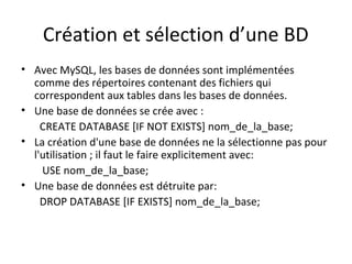 Création et sélection d’une BD 
• Avec MySQL, les bases de données sont implémentées 
comme des répertoires contenant des fichiers qui 
correspondent aux tables dans les bases de données. 
• Une base de données se crée avec : 
CREATE DATABASE [IF NOT EXISTS] nom_de_la_base; 
• La création d'une base de données ne la sélectionne pas pour 
l'utilisation ; il faut le faire explicitement avec: 
USE nom_de_la_base; 
• Une base de données est détruite par: 
DROP DATABASE [IF EXISTS] nom_de_la_base; 
 
