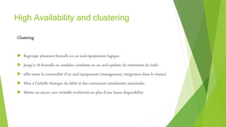 High Availability and clustering
Clustering
 Regroupe plusieurs firewalls en un seul équipement logique.
 Jusqu’à 16 firewalls ou modules combinés en un seul système de traitement du trafic
 offre toute la commodité d’un seul équipement (management, intégration dans le réseau)
 Mise à l’échelle élastique du débit et des connexions simultanées maximales
 Mettre en œuvre une véritable évolutivité en plus d’une haute disponibilité
 