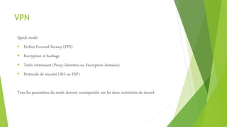VPN
Quick mode:
 Perfect Forward Secracy (PFS)
 Encryption et hachage
 Trafic intéressant (Proxy Identities ou Encryption domains)
 Protocole de sécurité (AH ou ESP)
Tous les paramètres du mode doivent correspondre sur les deux extrémités du tunnel.
 