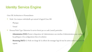 Identity Service Engine
Cisco ISE Architecture et Nomenclature:
 Node: Une instance individuelle qui exécuté le logiciel Cisco ISE
⁻ Physique
⁻ Virtuel
 Persona/Node Type: Détermine le service fourni par un node (nœud) particulier:
⁻ Administration (PAN): Permet à disposition de l’administrateur une interface d’administration pour configurer
les politiques et les configurations liées à la solution.
⁻ Monitoring (MnT): Ce Node est chargé de la collecte des messages logs de tous les autres nodes et générer des
reports.
 