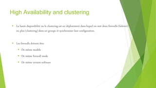 High Availability and clustering
 La haute disponibilité ou le clustering est un déploiement dans lequel on met deux firewalls (failover)
ou plus (clustering) dans un groupe et synchroniser leur configuration.
 Les firewalls doivent être:
 De même modèle
 De même firewall mode
 De même version software
 