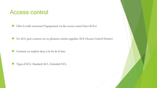 Access control
 Filtre le trafic traversant l’équipement via des access-control lists (ACLs)
 Un ACL peut contenir un ou plusieurs entrées appelées ACE (Access Control Entries).
 Contient un implicit deny à la fin de la liste.
 Types d’ACL: Standard ACL, Extended ACL,
 