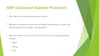 AMP (Advanced Malware Protection)
 Cisco AMP est une solution sécurité basé sur le Cloud
 Elle permet une protection avancée contre les logiciels malveillants qui va au-delà d’une
détection ponctuelle pour protéger votre organisation
 Offre une visibilité et un control à travers le réseau durant tout au long du continuum
d’attaque:
 Before
 During
 After
 