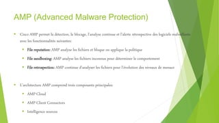 AMP (Advanced Malware Protection)
 Cisco AMP permet la détection, le blocage, l’analyse continue et l’alerte rétrospective des logiciels malveillants
avec les fonctionnalités suivantes:
 File reputation: AMP analyse les fichiers et bloque ou applique la politique
 File sandboxing: AMP analyse les fichiers inconnus pour déterminer le comportement
 File retrospection: AMP continue d’analyser les fichiers pour l’évolution des niveaux de menace
 L’architecture AMP comprend trois composants principales:
 AMP Cloud
 AMP Client Connectors
 Intelligence sources
 