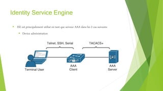 Identity Service Engine
 ISE est principalement utilisé en tant que serveur AAA dans les 2 cas suivants:
 Device administration
 
