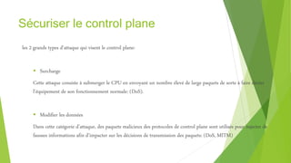 Sécuriser le control plane
les 2 grands types d’attaque qui visent le control plane:
 Surcharge
Cette attaque consiste à submerger le CPU en envoyant un nombre élevé de large paquets de sorte à faire dévier
l’équipement de son fonctionnement normale: (DoS).
 Modifier les données
Dans cette catégorie d’attaque, des paquets malicieux des protocoles de control plane sont utilisés pour injecter de
fausses informations afin d’impacter sur les décisions de transmission des paquets: (DoS, MITM)
 