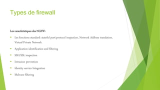 Types de firewall
Les caractéristiques des NGFW:
 Les fonctions standard: stateful port/protocol inspection, Network Address translation,
Virtual Private Network
 Application identification and filtering
 SSH/SSL inspection
 Intrusion prevention
 Identity service Integration
 Malware filtering
 