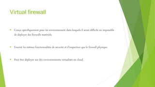 Virtual firewall
 Conçu spécifiquement pour les environnement dans lesquels il serait difficile ou impossible
de déployer des firewalls matériels.
 Fournit les mêmes fonctionnalités de sécurité et d’inspection que le firewall physique.
 Peut être déployer sur des environnements virtualisés ou cloud.
 
