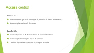 Access control
Standard ACL
 Basé uniquement que sur la source (pas de possibilité de définir la destination)
 S’applique plus proche de la destination.
Extended ACL
 Plus spécifique sur les ACEs avec adresse IP source et destination
 S’applique généralement plus proche de la source
 Possibilité d’utiliser les applications et ports pour le filtrage
 