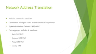 Network Address Translation
 Permet la conversion d’adresse IP
 Généralement utilisé pour cacher le réseau interne de l’organisation.
 Types de translations d’adresse : NAT et PAT
 Cisco supporte 4 méthodes de translation:
⁻ Static NAT/PAT
⁻ Dynamic NAT/PAT
⁻ Policy NAT/PAT
⁻ Identity NAT
 