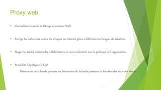 Proxy web
 Une solution avancée de filtrage de contenu Web
 Protège les utilisateurs contre les attaques sur internet grâce à différentes techniques de détection.
 Bloque les trafics internet des collaborateurs en non-conformité avec la politique de l’organisation.
 Possibilité d’appliquer la QoS
⁻ Réservation de la bande passante ou diminution de la bande passante en fonction des sites web visités.
 