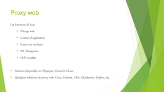 Proxy web
Les fonctions de base
 Filtrage web
 Control d’application
 Protection malware
 SSL Decryption
 DLP et autres
 Solution disponible en: Physique, Virtual et Cloud
 Quelques solutions de proxy web: Cisco, Fortinet, PAN, Checkpoint, Sophos, etc.
 