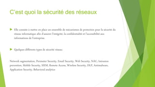 C’est quoi la sécurité des réseaux
 Elle consiste à mettre en place un ensemble de mécanismes de protection pour la sécurité du
réseau informatique afin d’assurer l’intégrité, la confidentialité et l’accessibilité aux
informations de l’entreprise.
 Quelques différents types de sécurité réseau:
Network segmentation, Perimeter Security, Email Security, Web Security, NAC, Intrusion
prevention, Mobile Security, SIEM, Remote Access, Wireless Security, DLP, Antimalware,
Application Security, Behavioral analytics
 