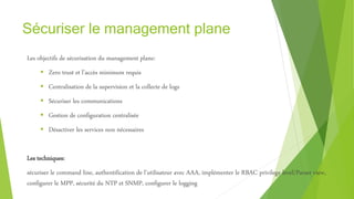 Sécuriser le management plane
Les objectifs de sécurisation du management plane:
 Zero trust et l’accès minimum requis
 Centralisation de la supervision et la collecte de logs
 Sécuriser les communications
 Gestion de configuration centralisée
 Désactiver les services non nécessaires
Les techniques:
sécuriser le command line, authentification de l’utilisateur avec AAA, implémenter le RBAC privilege level/Parser view,
configurer le MPP, sécurité du NTP et SNMP, configurer le logging
 