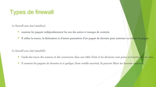 Types de firewall
Le firewall sans état (stateless):
 examine les paquets indépendamment les uns des autres et manque de contexte.
 Il utilise la source, la destination et d’autres paramètres d’un paquet de données pour autoriser ou refuser le paquet.
Le firewall avec état (statefull):
 Garde des traces des sessions et des connexions dans une table d’état et les décisions sont prises en fonction de ses états.
 Il examine les paquets de données et si quelque chose semble anormal, ils peuvent filtrer les données suspectes.
 