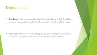 Déploiement
 Routed mode: c’est le comportement par défaut des firewalls. Dans ce mode le firewall agit
comme un équipement de niveau 3 et route les paquets sur la base de sa table de routage.
 Transparent mode: encore appelé mode bridge permet au firewall d’opérer au niveau 2 tout
en appliquant les contrôles d’accès sur les paquets transitant entre les interfaces.
 