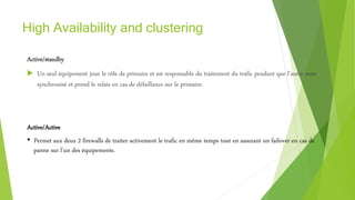 High Availability and clustering
Active/standby
 Un seul équipement joue le rôle de primaire et est responsable du traitement du trafic pendant que l’autre reste
synchronisé et prend le relais en cas de défaillance sur le primaire.
Active/Active
• Permet aux deux 2 firewalls de traiter activement le trafic en même temps tout en assurant un failover en cas de
panne sur l’un des équipements.
 
