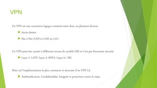 VPN
Un VPN est une connexion logique construit entre deux ou plusieurs devices:
 Accès distant
 Site à Site (LAN to LAN ou L2L)
Un VPN peut être monté à différents niveau du modèle OSI et n’est pas forcement sécurisé
 Layer 2: L2TP, Layer 3: MPLS, Layer 5+: SSL
IPsec est l’implémentation la plus commune et sécurisée d’un VPN L3
 Authentification, Confidentialité, Intégrité et protection contre le rejeu
 