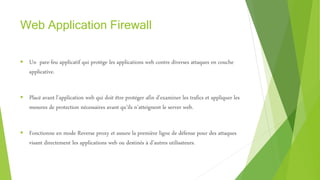 Web Application Firewall
 Un pare-feu applicatif qui protège les applications web contre diverses attaques en couche
applicative.
 Placé avant l’application web qui doit être protéger afin d’examiner les trafics et appliquer les
mesures de protection nécessaires avant qu’ils n’atteignent le server web.
 Fonctionne en mode Reverse proxy et assure la première ligne de défense pour des attaques
visant directement les applications web ou destinés à d’autres utilisateurs.
 
