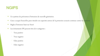 NGIPS
 Un système de prévention d’intrusion de nouvelle génération.
 Cisco a acquis Sourcefire pour étendre ses capacités autour de la protection avancée continue contre les menaces
 Règles d’intrusion basé sur Snort
 Les évènements IPS peuvent être de 4 catégories :
⁻ True positive
⁻ True negative
⁻ False positive
⁻ False negative
 
