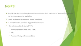 NGIPS
 Cisco NGIPS offre la visibilité dont vous avez besoin sur votre réseau, notamment en obtenant des informations
sur des périphériques et des applications.
 Assure la corrélation des données de manière contextuelles
 Il permet d’identifier, classifier et stopper les trafics malicieux.
 Autres fonctionnalités de sécurité NGIPS:
⁻ Security Intelligence ( feeds, source Talos)
⁻ IOCs
⁻ Automated Tuning and recommandations
 