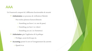 AAA
Un Framework composé de 3 différentes fonctionnalités de sécurité
 Authentication: un processus de vérification d’identité
⁻ Peut inclure plusieurs facteurs/éléments
o Something you know ( ex: mot de passe)
o Something you have ( ex: token)
o Something you are ( ex: biometrics)
 Authorization: gère l’application de la politique
o Privilèges, access level/scope etc.
 Accounting: permet le suivi et l’enregistrement des activités
o Quand et ou
 