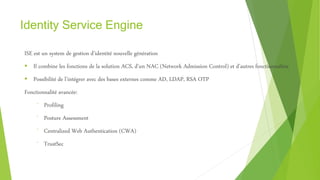 Identity Service Engine
ISE est un system de gestion d’identité nouvelle génération
 Il combine les fonctions de la solution ACS, d’un NAC (Network Admission Control) et d’autres fonctionnalités
 Possibilité de l’intégrer avec des bases externes comme AD, LDAP, RSA OTP
Fonctionnalité avancée:
⁻ Profiling
⁻ Posture Assessment
⁻ Centralized Web Authentication (CWA)
⁻ TrustSec
 