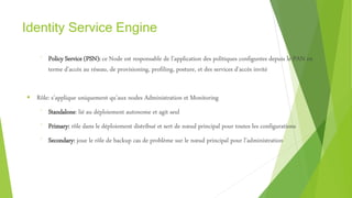 Identity Service Engine
⁻ Policy Service (PSN): ce Node est responsable de l’application des politiques configurées depuis le PAN en
terme d’accès au réseau, de provisioning, profiling, posture, et des services d’accès invité
 Rôle: s’applique uniquement qu’aux nodes Administration et Monitoring
⁻ Standalone: lié au déploiement autonome et agit seul
⁻ Primary: rôle dans le déploiement distribué et sert de nœud principal pour toutes les configurations
⁻ Secondary: joue le rôle de backup cas de problème sur le nœud principal pour l’administration
 
