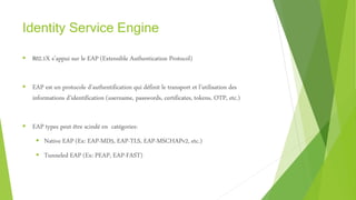 Identity Service Engine
 802.1X s’appui sur le EAP (Extensible Authentication Protocol)
 EAP est un protocole d’authentification qui définit le transport et l’utilisation des
informations d’identification (username, passwords, certificates, tokens, OTP, etc.)
 EAP types peut être scindé en catégories:
 Native EAP (Ex: EAP-MD5, EAP-TLS, EAP-MSCHAPv2, etc.)
 Tunneled EAP (Ex: PEAP, EAP-FAST)
 