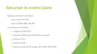 Sécuriser le control plane
Quelques protocoles du control plane:
niveau 2: STP, VTP, DTP
niveau 3: EIGRP, OSPF, RIP, BGP
Les techniques de sécurisation:
 configurer le CoPP/CPPr,
 Implémenter BPDU guard, BPDU Filter, Root guard
 Sécuriser le VTP,
 désactiver le DTP,
 Sécuriser les protocoles de routage ( RIP, EIGRP, OSPF, BGP)
 