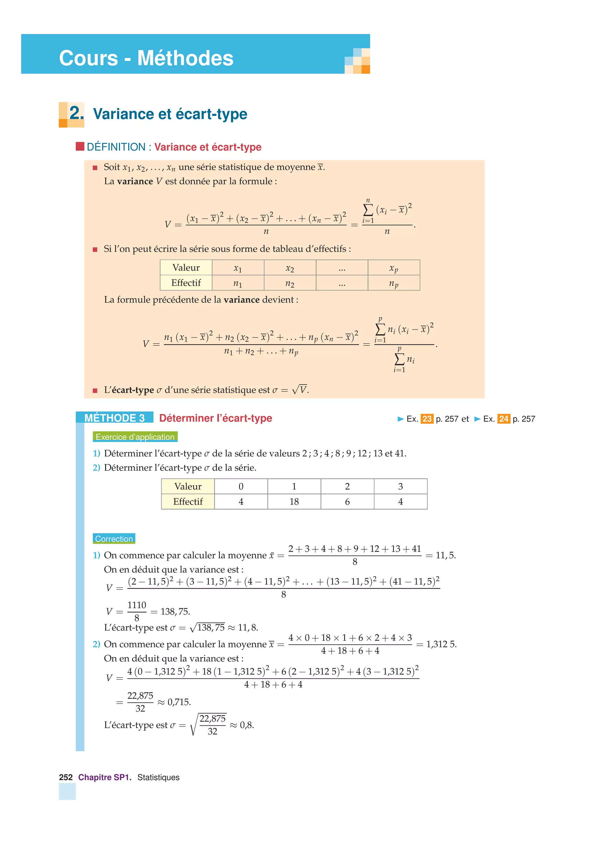 Cours - Méthodes
2. Variance et écart-type
DÉFINITION : Variance et écart-type
Soit x1, x2, . . . , xn une série statistique de moyenne x.
La variance V est donnée par la formule :
V =
(x1 − x)2
+ (x2 − x)2
+ . . . + (xn − x)2
n
=
n
∑
i=1
(xi − x)2
n
.
Si l’on peut écrire la série sous forme de tableau d’effectifs :
Valeur x1 x2 ... xp
Effectif n1 n2 ... np
La formule précédente de la variance devient :
V =
n1 (x1 − x)2
+ n2 (x2 − x)2
+ . . . + np (xn − x)2
n1 + n2 + . . . + np
=
p
∑
i=1
ni (xi − x)2
p
∑
i=1
ni
.
L’écart-type σ d’une série statistique est σ =
√
V.
MÉTHODE 3 Déterminer l’écart-type Ex. 23 p. 257 et Ex. 24 p. 257
Exercice d’application
1) Déterminer l’écart-type σ de la série de valeurs 2 ; 3 ; 4 ; 8 ; 9 ; 12 ; 13 et 41.
2) Déterminer l’écart-type σ de la série.
Valeur 0 1 2 3
Effectif 4 18 6 4
Correction
1) On commence par calculer la moyenne ¯x =
2 + 3 + 4 + 8 + 9 + 12 + 13 + 41
8
= 11, 5.
On en déduit que la variance est :
V =
(2 − 11, 5)2 + (3 − 11, 5)2 + (4 − 11, 5)2 + . . . + (13 − 11, 5)2 + (41 − 11, 5)2
8
V =
1110
8
= 138, 75.
L’écart-type est σ =
√
138, 75 ≈ 11, 8.
2) On commence par calculer la moyenne x =
4 × 0 + 18 × 1 + 6 × 2 + 4 × 3
4 + 18 + 6 + 4
= 1,312 5.
On en déduit que la variance est :
V =
4 (0 − 1,312 5)2
+ 18 (1 − 1,312 5)2
+ 6 (2 − 1,312 5)2
+ 4 (3 − 1,312 5)2
4 + 18 + 6 + 4
=
22,875
32
≈ 0,715.
L’écart-type est σ =
22,875
32
≈ 0,8.
252 Chapitre SP1. Statistiques
 