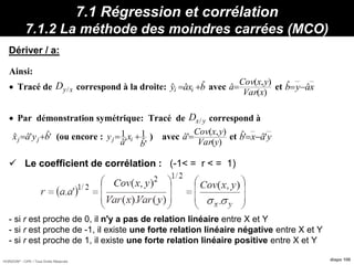 HORIZON® - CIPE / Tous Droits Réservés diapo 106
7.1 Régression et corrélation
7.1.2 La méthode des moindres carrées (MCO)
Dériver / a:
 Le coefficient de corrélation : (-1< = r < = 1)
- si r est proche de 0, il n'y a pas de relation linéaire entre X et Y
- si r est proche de -1, il existe une forte relation linéaire négative entre X et Y
- si r est proche de 1, il existe une forte relation linéaire positive entre X et Y
Propriétés :
Min
Ainsi:
 Tracé de xyD / correspond à la droite: bxay ii
ˆˆˆ  avec
)(
),(
ˆ
xVar
yxCov
a et xayb ˆˆ 
 Par démonstration symétrique: Tracé de yxD / correspond à
'ˆ'ˆˆ byax jj  (ou encore :
'ˆ
1
'ˆ
1
b
x
a
y ij  ) avec
)(
),(
'ˆ
yVar
yxCov
a et yaxb 'ˆ'ˆ 
 