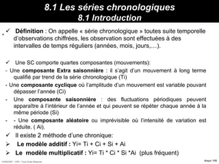 HORIZON® - CIPE / Tous Droits Réservés diapo 109
8.1 Les séries chronologiques
8.1 Introduction
 Définition : On appelle « série chronologique » toutes suite temporelle
d’observations chiffrées, les observation sont effectuées à des
intervalles de temps réguliers (années, mois, jours,…).
 Une SC comporte quartes composantes (mouvements):
- Une composante Extra saisonnière : il s’agit d’un mouvement à long terme
qualifié par trend de la série chronologique (Ti)
- Une composante cyclique où l’amplitude d’un mouvement est variable pouvant
dépasser l’année (Ci)
- Une composante saisonnière : des fluctuations périodiques peuvent
apparaître à l’intérieur de l’année et qui peuvent se répéter chaque année à la
même période (Si)
- - Une composante aléatoire ou imprévisible où l’intensité de variation est
réduite. ( Ai).
 Il existe 2 méthode d’une chronique:
 Le modèle additif : Yi= Ti + Ci + Si + Ai
 Le modèle multiplicatif : Yi= Ti * Ci * Si *Ai (plus fréquent)
Propriétés :
Min
=
 